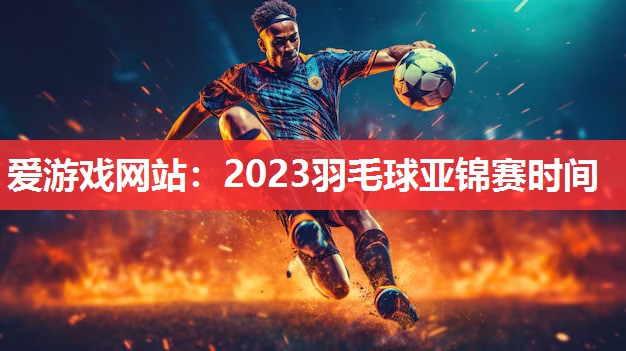 爱游戏网站：2023羽毛球亚锦赛时间